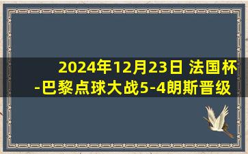 2024年12月23日 法国杯-巴黎点球大战5-4朗斯晋级 萨福诺夫两扑点